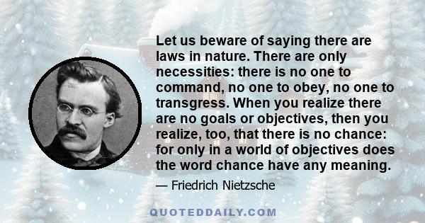Let us beware of saying there are laws in nature. There are only necessities: there is no one to command, no one to obey, no one to transgress. When you realize there are no goals or objectives, then you realize, too,