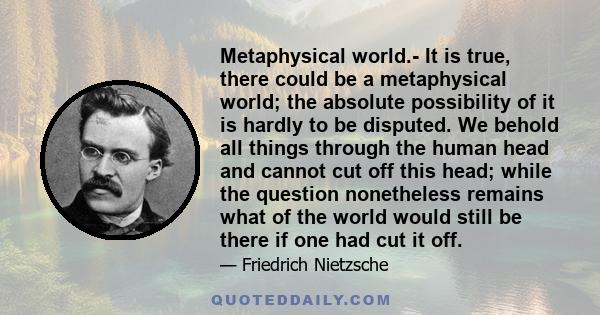 Metaphysical world.- It is true, there could be a metaphysical world; the absolute possibility of it is hardly to be disputed. We behold all things through the human head and cannot cut off this head; while the question