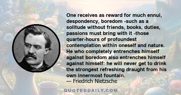 One receives as reward for much ennui, despondency, boredom -such as a solitude without friends, books, duties, passions must bring with it -those quarter-hours of profoundest contemplation within oneself and nature. He