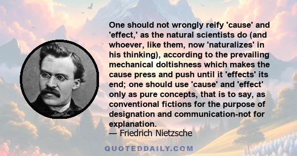 One should not wrongly reify 'cause' and 'effect,' as the natural scientists do (and whoever, like them, now 'naturalizes' in his thinking), according to the prevailing mechanical doltishness which makes the cause press