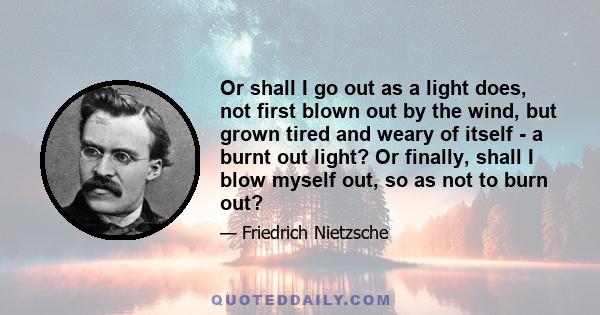 Or shall I go out as a light does, not first blown out by the wind, but grown tired and weary of itself - a burnt out light? Or finally, shall I blow myself out, so as not to burn out?
