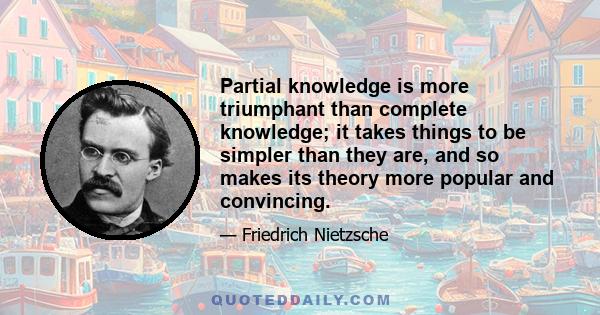 Partial knowledge is more triumphant than complete knowledge; it takes things to be simpler than they are, and so makes its theory more popular and convincing.
