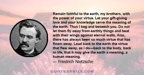 Remain faithful to the earth, my brothers, with the power of your virtue. Let your gift-giving love and your knowledge serve the meaning of the earth. Thus I beg and beseech you. Do not let them fly away from earthly