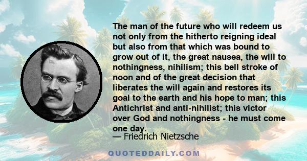 The man of the future who will redeem us not only from the hitherto reigning ideal but also from that which was bound to grow out of it, the great nausea, the will to nothingness, nihilism; this bell stroke of noon and