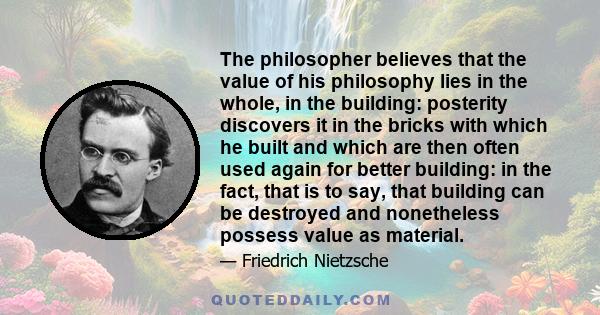The philosopher believes that the value of his philosophy lies in the whole, in the building: posterity discovers it in the bricks with which he built and which are then often used again for better building: in the