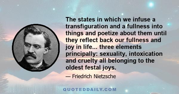 The states in which we infuse a transfiguration and a fullness into things and poetize about them until they reflect back our fullness and joy in life... three elements principally: sexuality, intoxication and cruelty