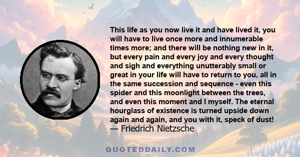 This life as you now live it and have lived it, you will have to live once more and innumerable times more; and there will be nothing new in it, but every pain and every joy and every thought and sigh and everything