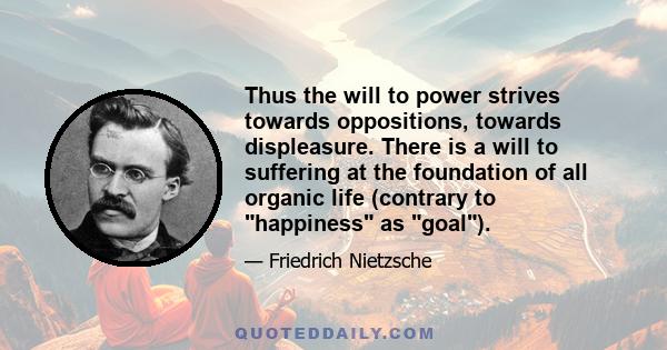 Thus the will to power strives towards oppositions, towards displeasure. There is a will to suffering at the foundation of all organic life (contrary to happiness as goal).