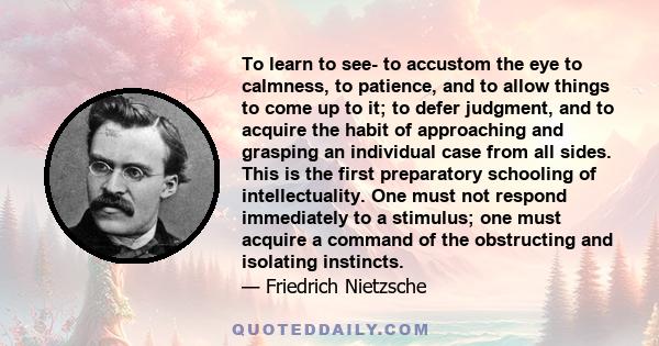 To learn to see- to accustom the eye to calmness, to patience, and to allow things to come up to it; to defer judgment, and to acquire the habit of approaching and grasping an individual case from all sides. This is the