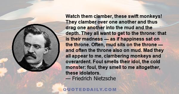 Watch them clamber, these swift monkeys! They clamber over one another and thus drag one another into the mud and the depth. They all want to get to the throne: that is their madness — as if happiness sat on the throne.