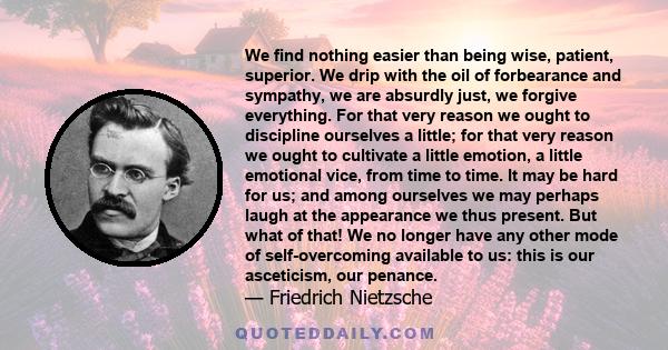 We find nothing easier than being wise, patient, superior. We drip with the oil of forbearance and sympathy, we are absurdly just, we forgive everything. For that very reason we ought to discipline ourselves a little;