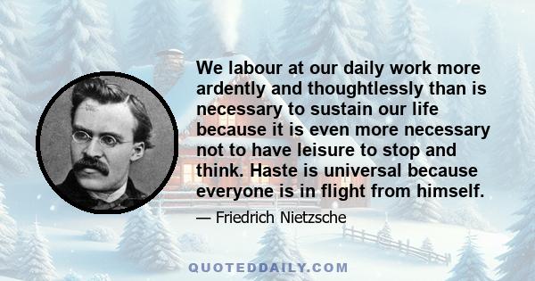 We labour at our daily work more ardently and thoughtlessly than is necessary to sustain our life because it is even more necessary not to have leisure to stop and think. Haste is universal because everyone is in flight