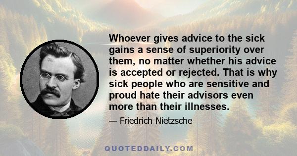 Whoever gives advice to the sick gains a sense of superiority over them, no matter whether his advice is accepted or rejected. That is why sick people who are sensitive and proud hate their advisors even more than their
