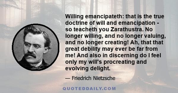 Willing emancipateth: that is the true doctrine of will and emancipation - so teacheth you Zarathustra. No longer willing, and no longer valuing, and no longer creating! Ah, that that great debility may ever be far from