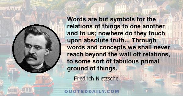 Words are but symbols for the relations of things to one another and to us; nowhere do they touch upon absolute truth... Through words and concepts we shall never reach beyond the wall off relations, to some sort of