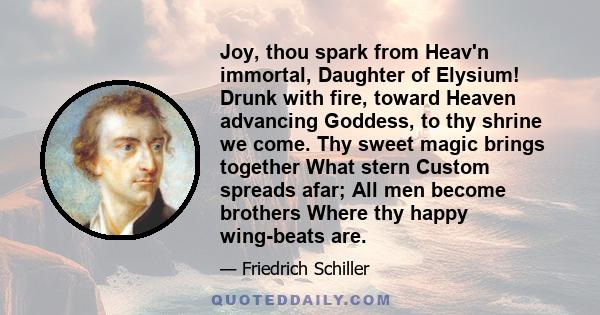 Joy, thou spark from Heav'n immortal, Daughter of Elysium! Drunk with fire, toward Heaven advancing Goddess, to thy shrine we come. Thy sweet magic brings together What stern Custom spreads afar; All men become brothers