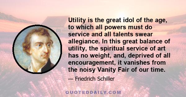 Utility is the great idol of the age, to which all powers must do service and all talents swear allegiance. In this great balance of utility, the spiritual service of art has no weight, and, deprived of all