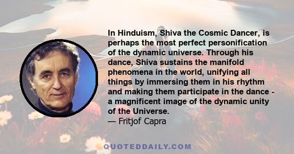 In Hinduism, Shiva the Cosmic Dancer, is perhaps the most perfect personification of the dynamic universe. Through his dance, Shiva sustains the manifold phenomena in the world, unifying all things by immersing them in
