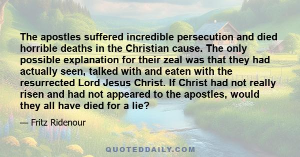 The apostles suffered incredible persecution and died horrible deaths in the Christian cause. The only possible explanation for their zeal was that they had actually seen, talked with and eaten with the resurrected Lord