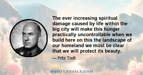 The ever increasing spiritual damage caused by life within the big city will make this hunger practically uncontrollable when we build here on this the landscape of our homeland we must be clear that we will protect its