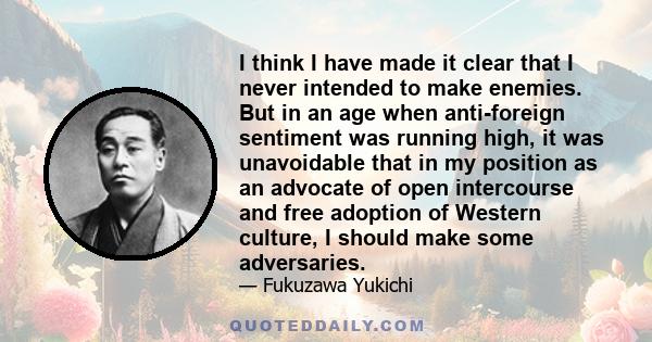 I think I have made it clear that I never intended to make enemies. But in an age when anti-foreign sentiment was running high, it was unavoidable that in my position as an advocate of open intercourse and free adoption