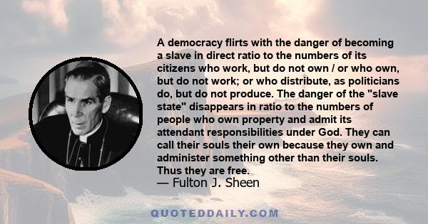 A democracy flirts with the danger of becoming a slave in direct ratio to the numbers of its citizens who work, but do not own / or who own, but do not work; or who distribute, as politicians do, but do not produce. The