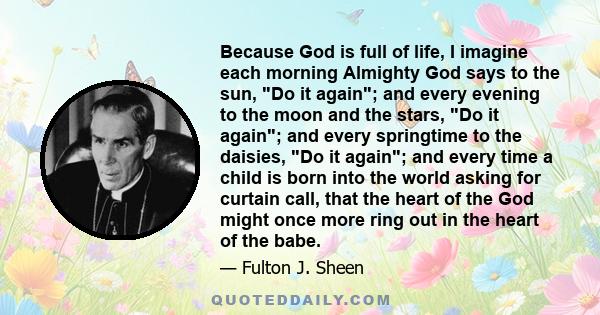 Because God is full of life, I imagine each morning Almighty God says to the sun, Do it again; and every evening to the moon and the stars, Do it again; and every springtime to the daisies, Do it again; and every time a