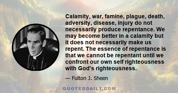 Calamity, war, famine, plague, death, adversity, disease, injury do not necessarily produce repentance. We may become better in a calamity but it does not necessarily make us repent. The essence of repentance is that we