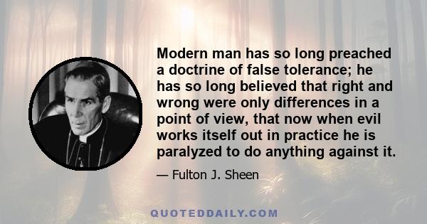 Modern man has so long preached a doctrine of false tolerance; he has so long believed that right and wrong were only differences in a point of view, that now when evil works itself out in practice he is paralyzed to do