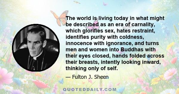 The world is living today in what might be described as an era of carnality, which glorifies sex, hates restraint, identifies purity with coldness, innocence with ignorance, and turns men and women into Buddhas with