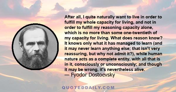 After all, I quite naturally want to live in order to fulfill my whole capacity for living, and not in order to fulfill my reasoning capacity alone, which is no more than some one-twentieth of my capacity for living.