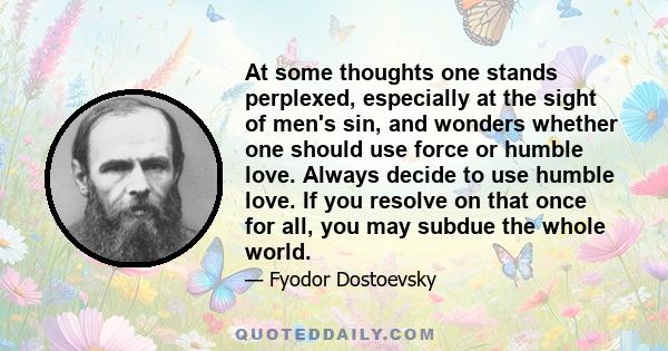 At some thoughts one stands perplexed, especially at the sight of men's sin, and wonders whether one should use force or humble love. Always decide to use humble love. If you resolve on that once for all, you may subdue
