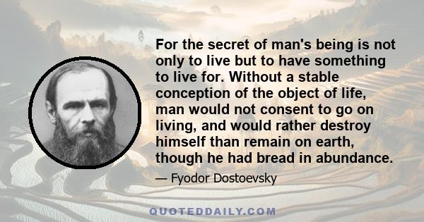 For the secret of man's being is not only to live but to have something to live for. Without a stable conception of the object of life, man would not consent to go on living, and would rather destroy himself than remain
