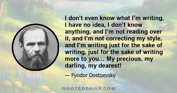 I don’t even know what I’m writing, I have no idea, I don’t know anything, and I’m not reading over it, and I’m not correcting my style, and I’m writing just for the sake of writing, just for the sake of writing more to