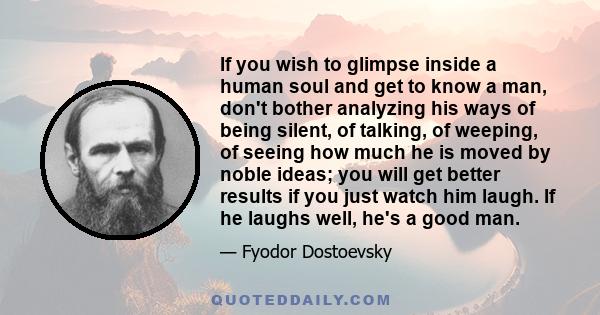 If you wish to glimpse inside a human soul and get to know a man, don't bother analyzing his ways of being silent, of talking, of weeping, of seeing how much he is moved by noble ideas; you will get better results if
