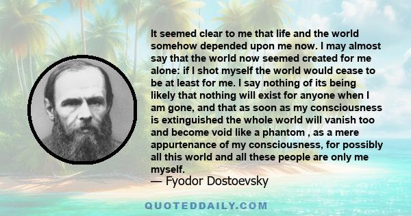 It seemed clear to me that life and the world somehow depended upon me now. I may almost say that the world now seemed created for me alone: if I shot myself the world would cease to be at least for me. I say nothing of