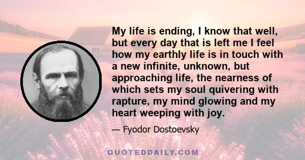 My life is ending, I know that well, but every day that is left me I feel how my earthly life is in touch with a new infinite, unknown, but approaching life, the nearness of which sets my soul quivering with rapture, my