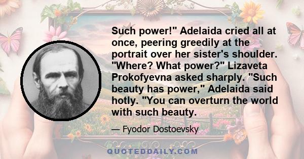 Such power! Adelaida cried all at once, peering greedily at the portrait over her sister's shoulder. Where? What power? Lizaveta Prokofyevna asked sharply. Such beauty has power, Adelaida said hotly. You can overturn