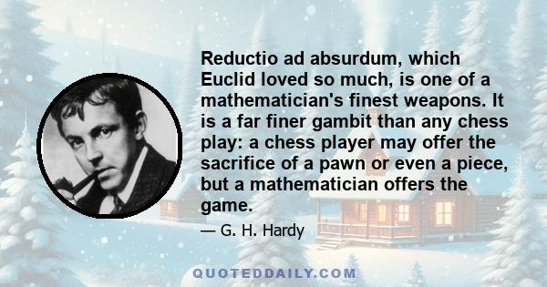 Reductio ad absurdum, which Euclid loved so much, is one of a mathematician's finest weapons. It is a far finer gambit than any chess play: a chess player may offer the sacrifice of a pawn or even a piece, but a