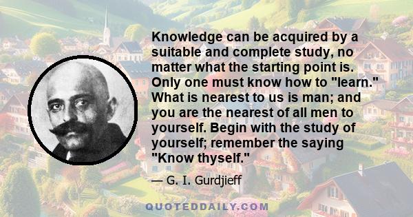 Knowledge can be acquired by a suitable and complete study, no matter what the starting point is. Only one must know how to learn. What is nearest to us is man; and you are the nearest of all men to yourself. Begin with