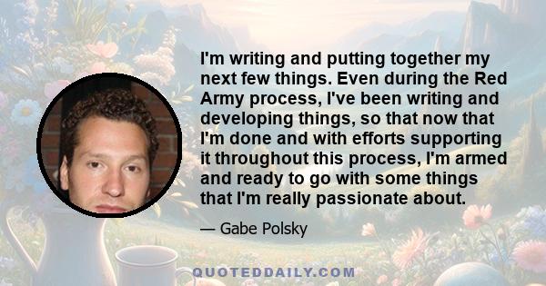 I'm writing and putting together my next few things. Even during the Red Army process, I've been writing and developing things, so that now that I'm done and with efforts supporting it throughout this process, I'm armed
