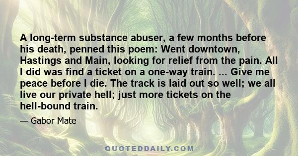 A long-term substance abuser, a few months before his death, penned this poem: Went downtown, Hastings and Main, looking for relief from the pain. All I did was find a ticket on a one-way train. ... Give me peace before