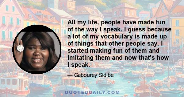 All my life, people have made fun of the way I speak. I guess because a lot of my vocabulary is made up of things that other people say. I started making fun of them and imitating them and now that's how I speak.