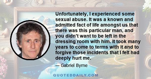 Unfortunately, I experienced some sexual abuse. It was a known and admitted fact of life amongst us that there was this particular man, and you didn't want to be left in the dressing room with him. It took many years to