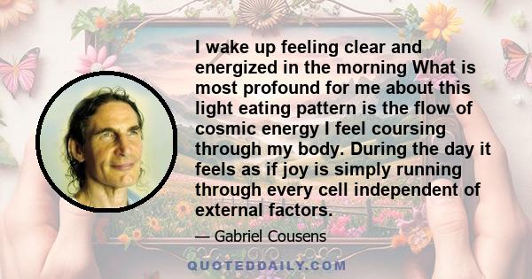I wake up feeling clear and energized in the morning What is most profound for me about this light eating pattern is the flow of cosmic energy I feel coursing through my body. During the day it feels as if joy is simply