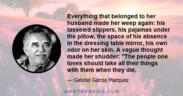 Everything that belonged to her husband made her weep again: his tasseled slippers, his pajamas under the pillow, the space of his absence in the dressing table mirror, his own odor on her skin. A vague thought made her