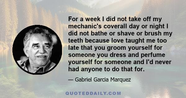 For a week I did not take off my mechanic's coverall day or night I did not bathe or shave or brush my teeth because love taught me too late that you groom yourself for someone you dress and perfume yourself for someone