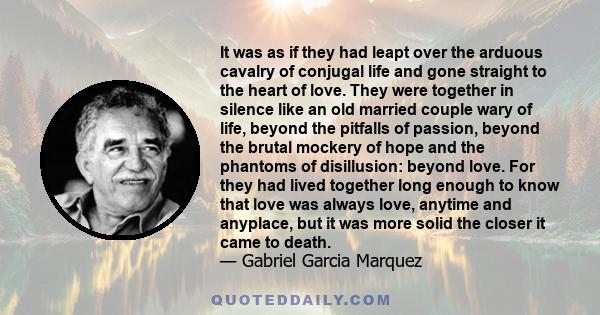 It was as if they had leapt over the arduous cavalry of conjugal life and gone straight to the heart of love. They were together in silence like an old married couple wary of life, beyond the pitfalls of passion, beyond