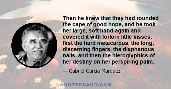 Then he knew that they had rounded the cape of good hope, and he took her large, soft hand again and covered it with forlorn little kisses, first the hard metacarpus, the long, discerning fingers, the diaphanous nails,
