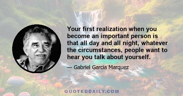 Your first realization when you become an important person is that all day and all night, whatever the circumstances, people want to hear you talk about yourself.
